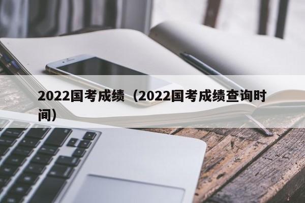 2022国考成绩(2022国考成绩查询时间)