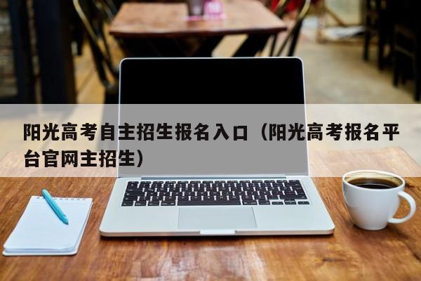 阳光高考自主招生报名入口(阳光高考报名平台官网主招生)